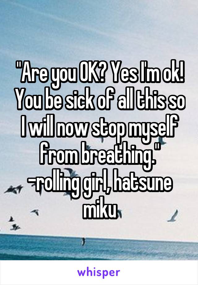 "Are you OK? Yes I'm ok! You be sick of all this so I will now stop myself from breathing." -rolling girl, hatsune miku