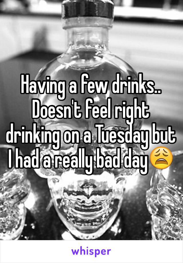 Having a few drinks.. Doesn't feel right drinking on a Tuesday but I had a really bad day😩