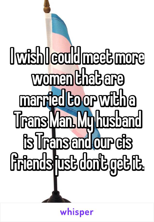 I wish I could meet more women that are married to or with a Trans Man. My husband is Trans and our cis friends just don't get it.