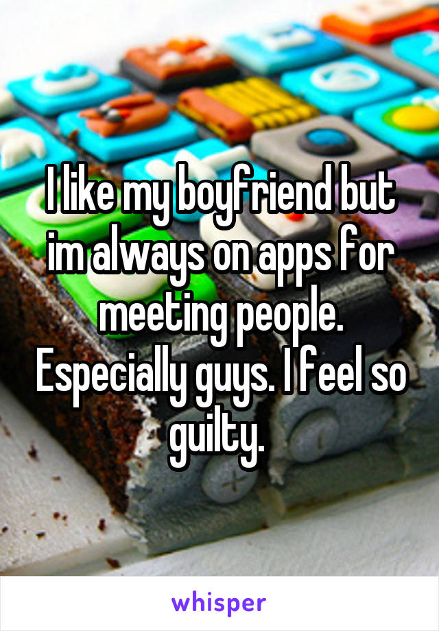 I like my boyfriend but im always on apps for meeting people. Especially guys. I feel so guilty. 