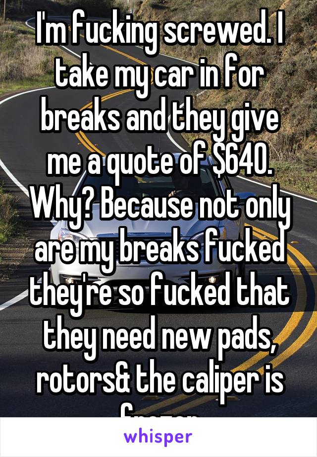 I'm fucking screwed. I take my car in for breaks and they give me a quote of $640. Why? Because not only are my breaks fucked they're so fucked that they need new pads, rotors& the caliper is frozen