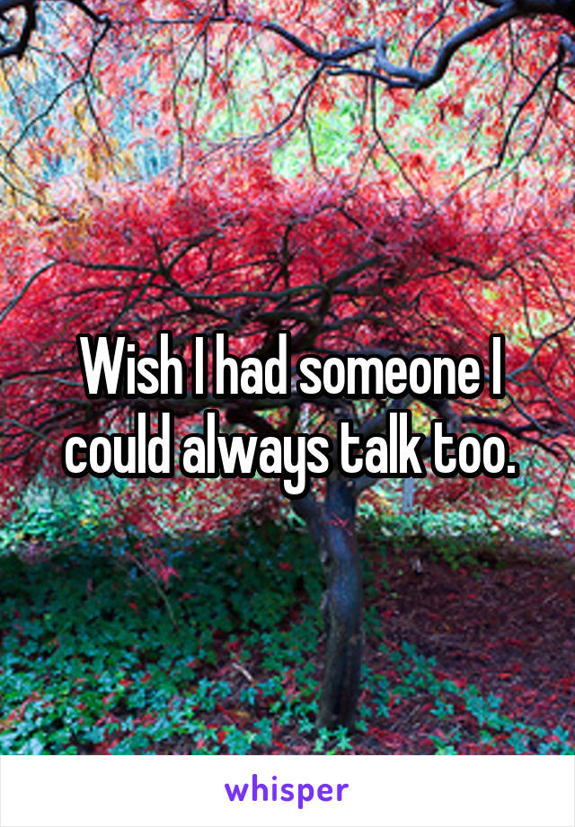 Wish I had someone I could always talk too.