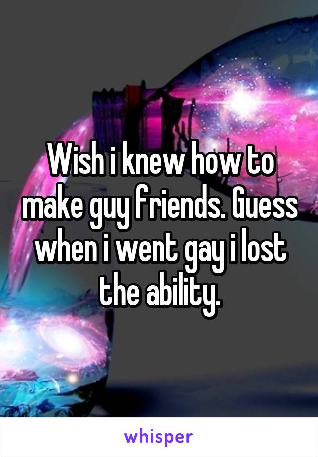 Wish i knew how to make guy friends. Guess when i went gay i lost the ability.