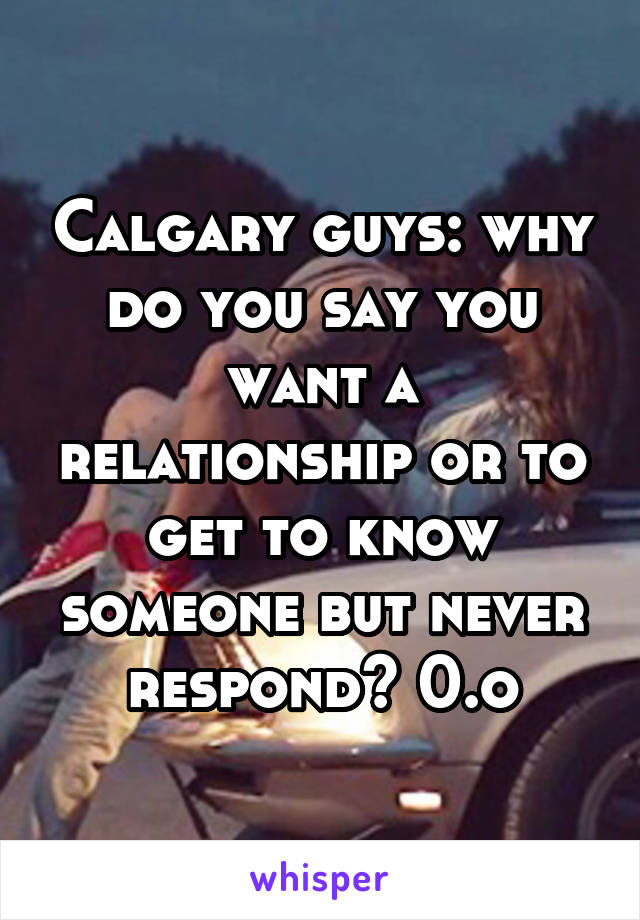 Calgary guys: why do you say you want a relationship or to get to know someone but never respond? 0.o