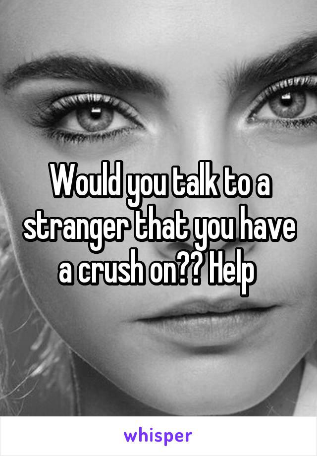 Would you talk to a stranger that you have a crush on?? Help 