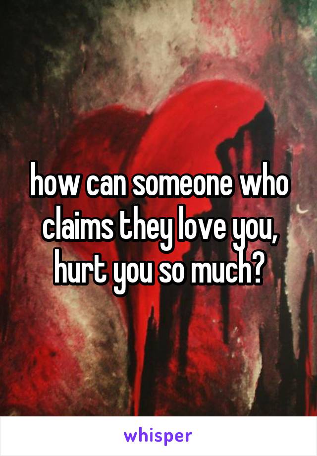 how can someone who claims they love you, hurt you so much?