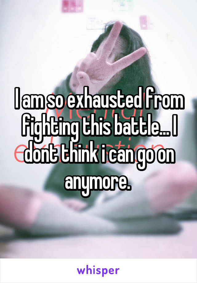 I am so exhausted from fighting this battle... I dont think i can go on anymore. 