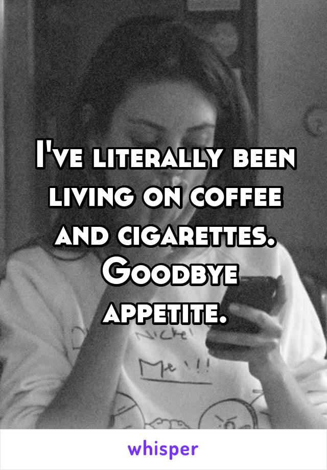 I've literally been living on coffee and cigarettes.
 Goodbye appetite.