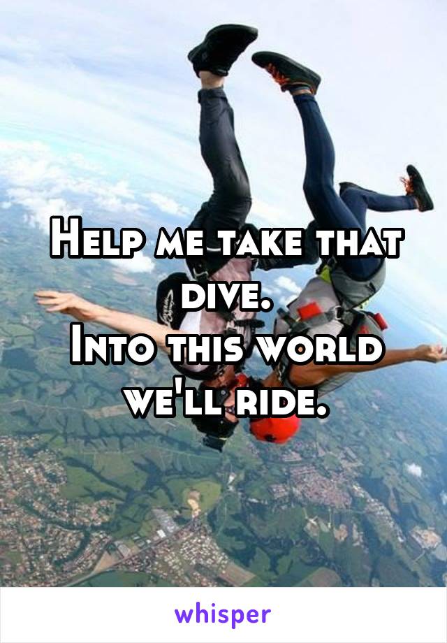 Help me take that dive.
Into this world we'll ride.