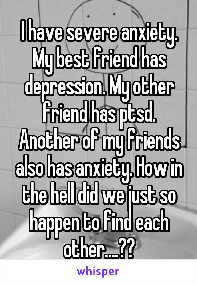 I have severe anxiety. My best friend has depression. My other friend has ptsd. Another of my friends also has anxiety. How in the hell did we just so happen to find each other....??