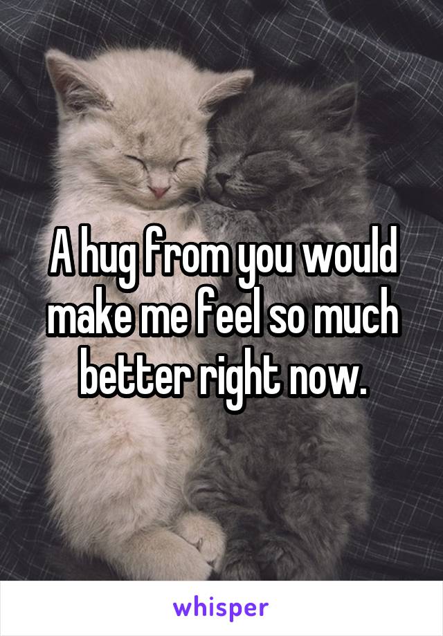 A hug from you would make me feel so much better right now.