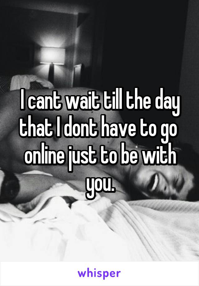 I cant wait till the day that I dont have to go 
online just to be with you.