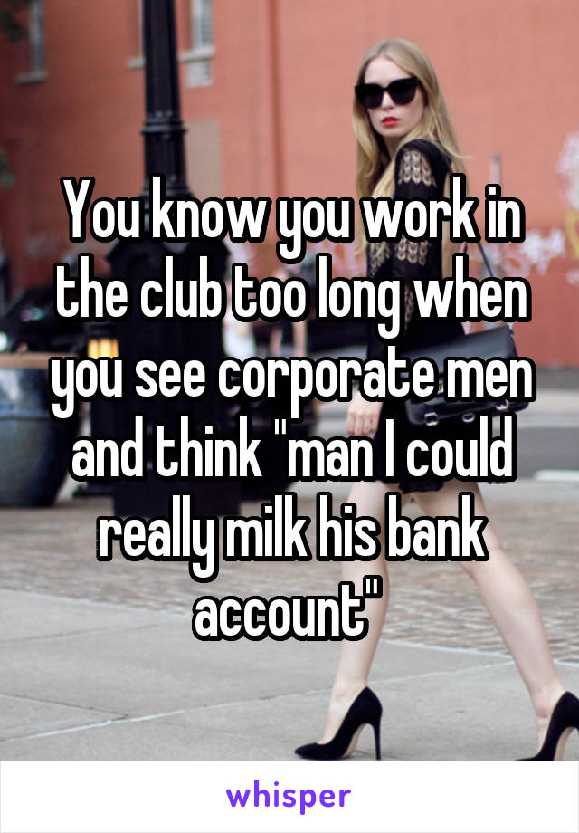 You know you work in the club too long when you see corporate men and think "man I could really milk his bank account" 