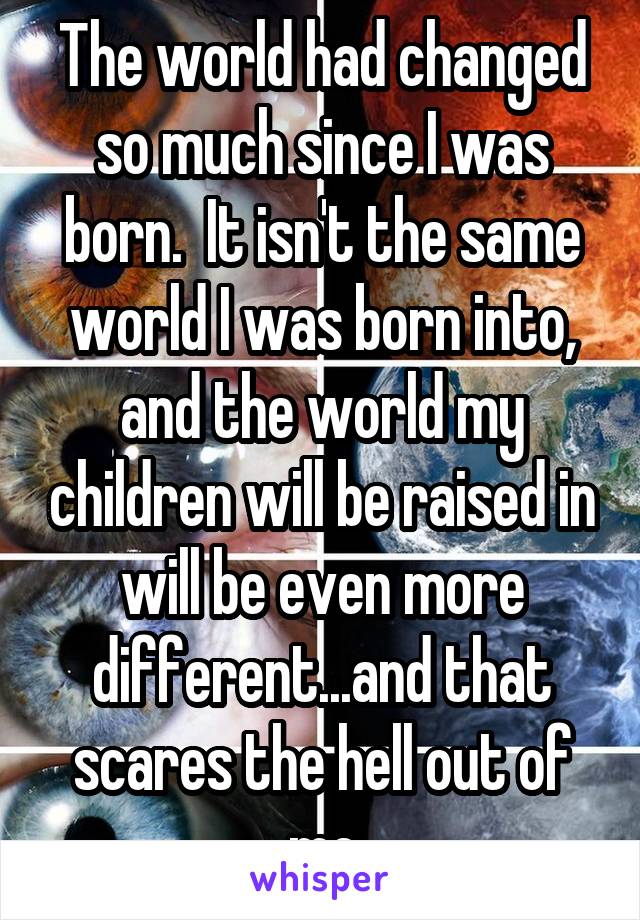 The world had changed so much since I was born.  It isn't the same world I was born into, and the world my children will be raised in will be even more different...and that scares the hell out of me