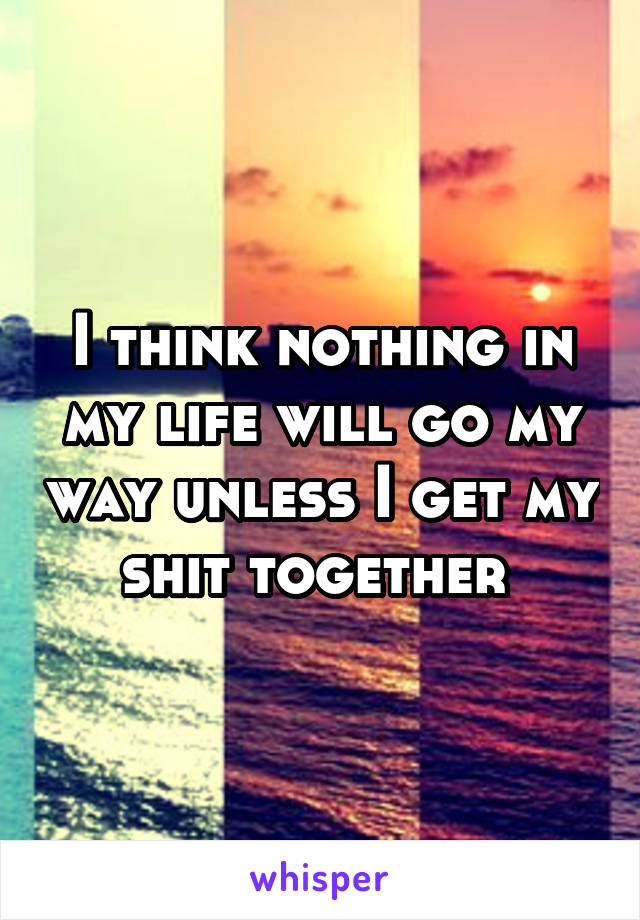 I think nothing in my life will go my way unless I get my shit together 