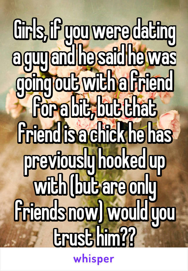 Girls, if you were dating a guy and he said he was going out with a friend for a bit, but that friend is a chick he has previously hooked up with (but are only friends now) would you trust him??