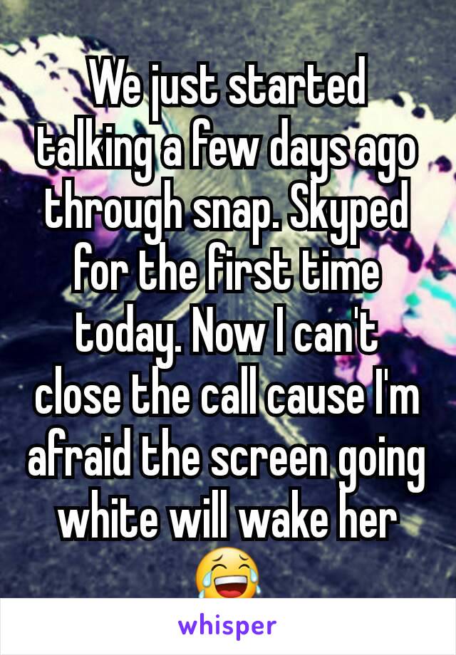 We just started talking a few days ago through snap. Skyped for the first time today. Now I can't close the call cause I'm afraid the screen going white will wake her 😂