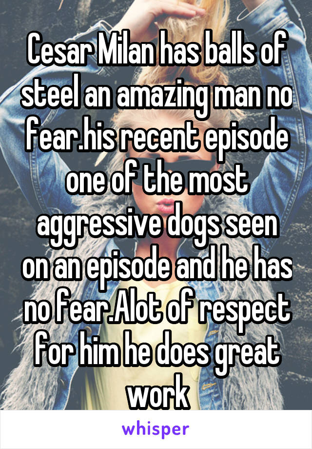 Cesar Milan has balls of steel an amazing man no fear.his recent episode one of the most aggressive dogs seen on an episode and he has no fear.Alot of respect for him he does great work