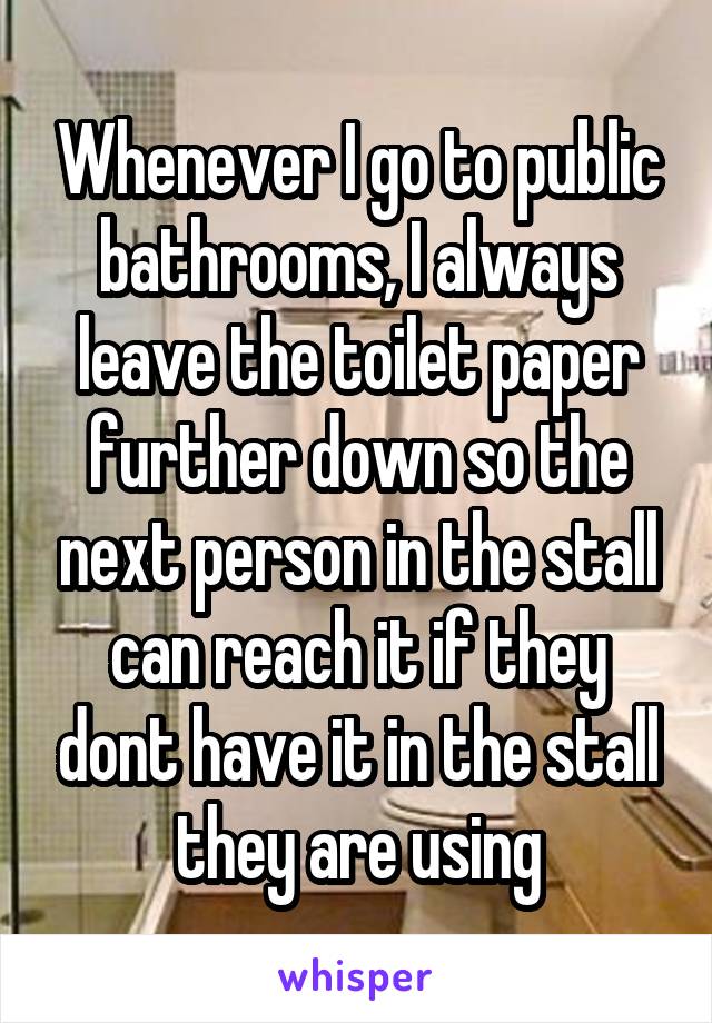 Whenever I go to public bathrooms, I always leave the toilet paper further down so the next person in the stall can reach it if they dont have it in the stall they are using