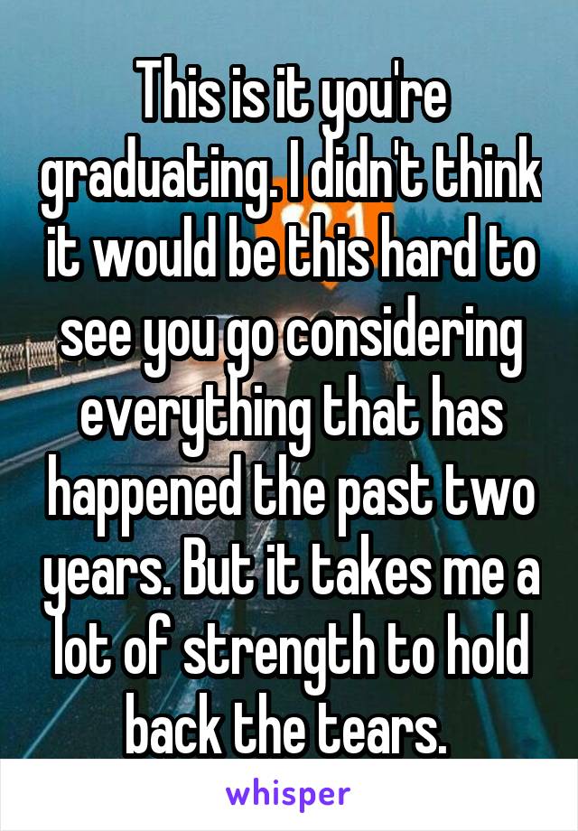 This is it you're graduating. I didn't think it would be this hard to see you go considering everything that has happened the past two years. But it takes me a lot of strength to hold back the tears. 