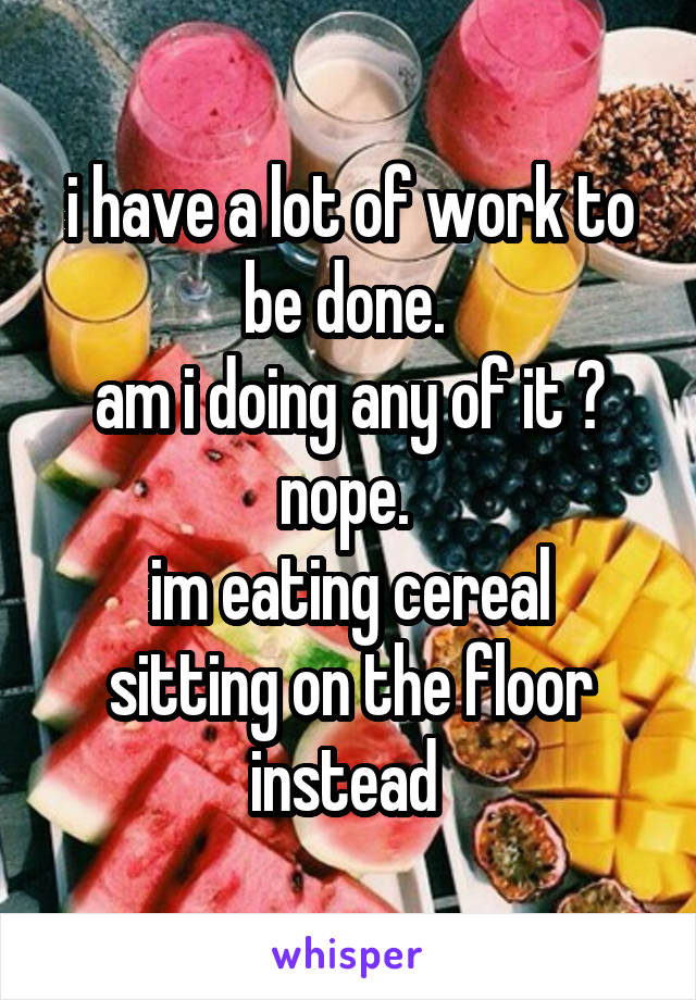 i have a lot of work to be done. 
am i doing any of it ?
nope. 
im eating cereal sitting on the floor instead 