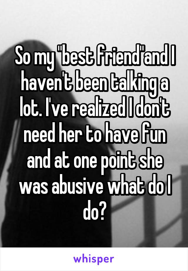 So my "best friend"and I haven't been talking a lot. I've realized I don't need her to have fun and at one point she was abusive what do I do?