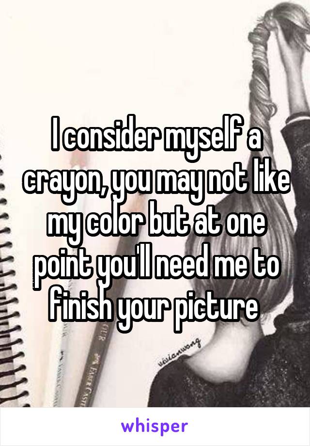 I consider myself a crayon, you may not like my color but at one point you'll need me to finish your picture 