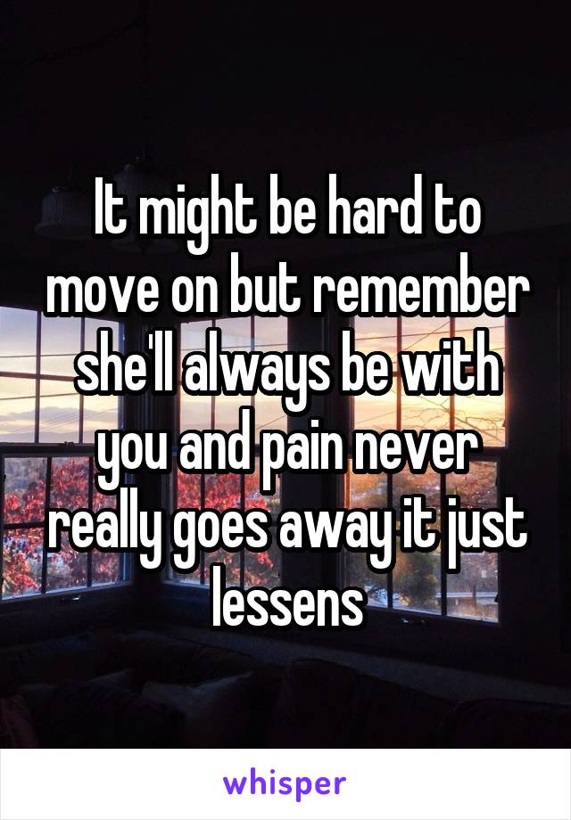 It might be hard to move on but remember she'll always be with you and pain never really goes away it just lessens