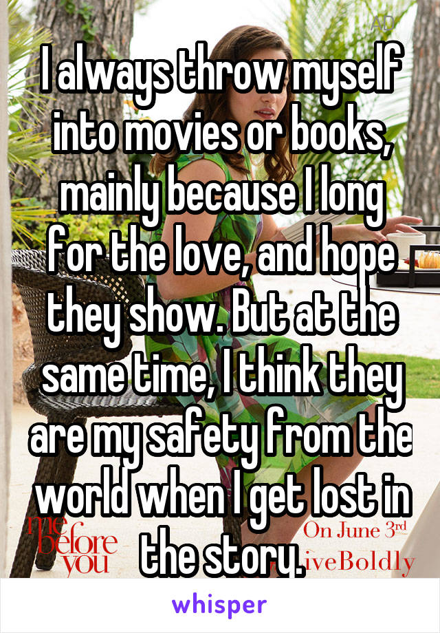 I always throw myself into movies or books, mainly because I long for the love, and hope they show. But at the same time, I think they are my safety from the world when I get lost in the story.