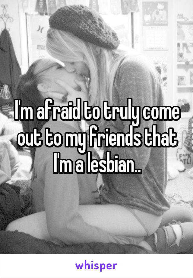 I'm afraid to truly come out to my friends that I'm a lesbian..