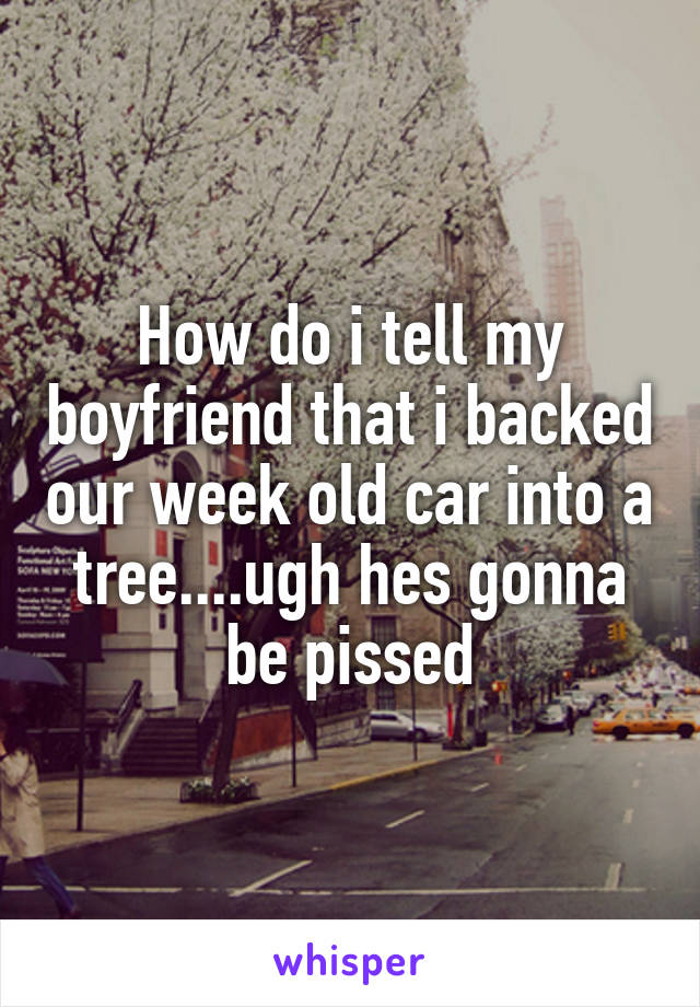 How do i tell my boyfriend that i backed our week old car into a tree....ugh hes gonna be pissed