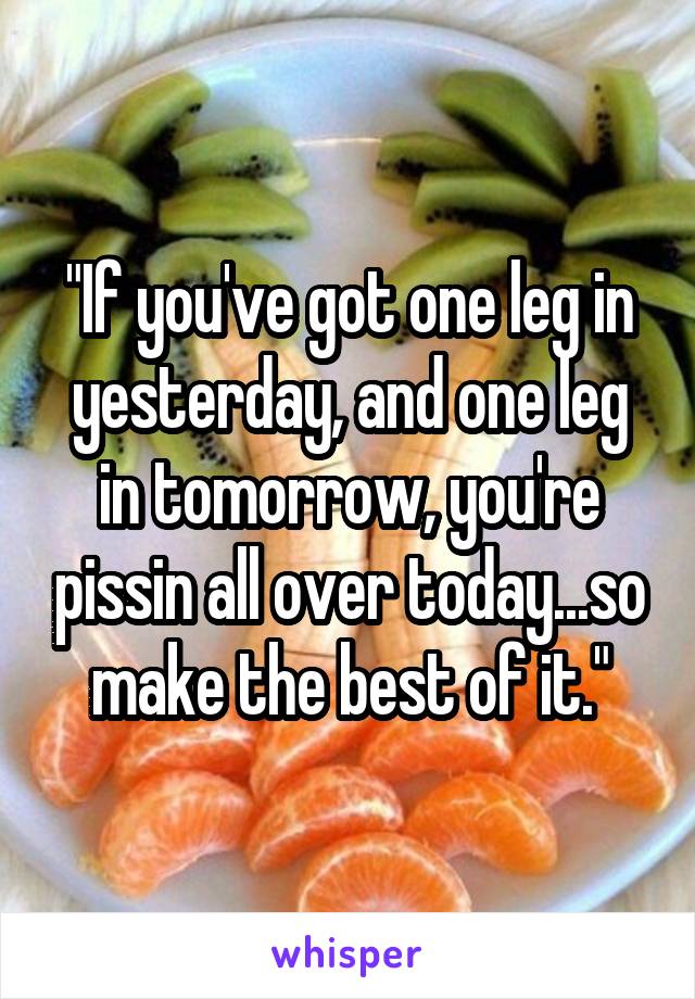 "If you've got one leg in yesterday, and one leg in tomorrow, you're pissin all over today...so make the best of it."