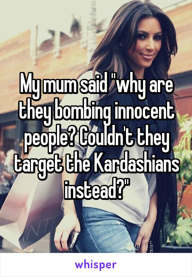 My mum said "why are they bombing innocent people? Couldn't they target the Kardashians instead?"