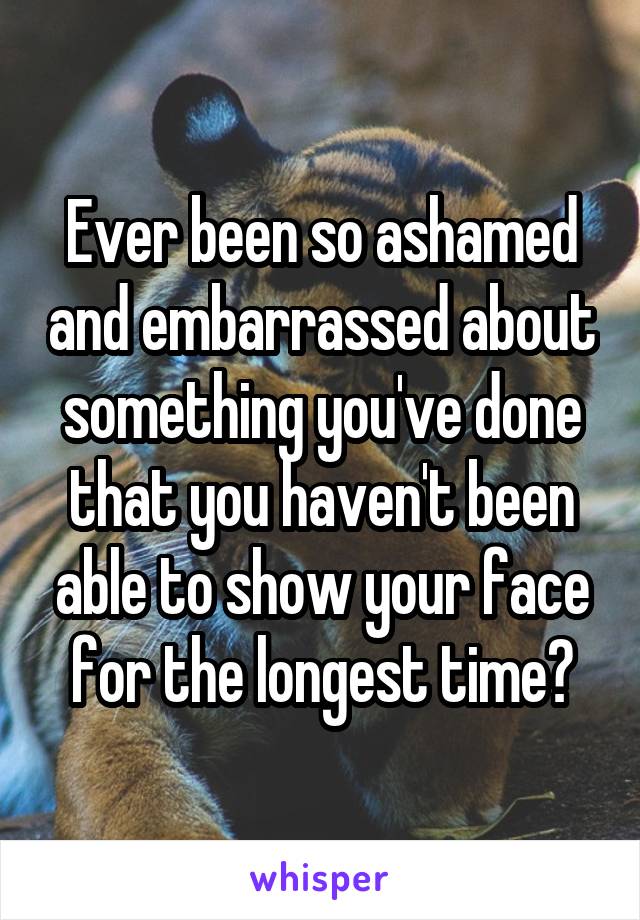 Ever been so ashamed and embarrassed about something you've done that you haven't been able to show your face for the longest time?