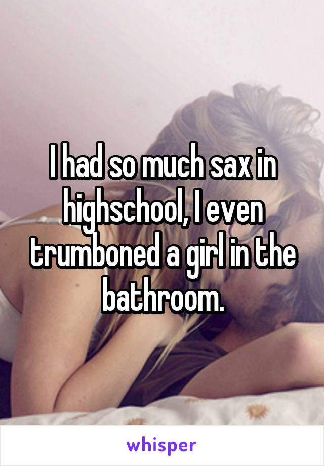 I had so much sax in highschool, I even trumboned a girl in the bathroom.