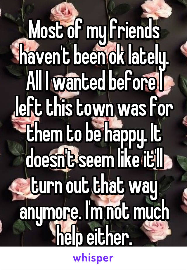 Most of my friends haven't been ok lately. All I wanted before I left this town was for them to be happy. It doesn't seem like it'll turn out that way anymore. I'm not much help either.