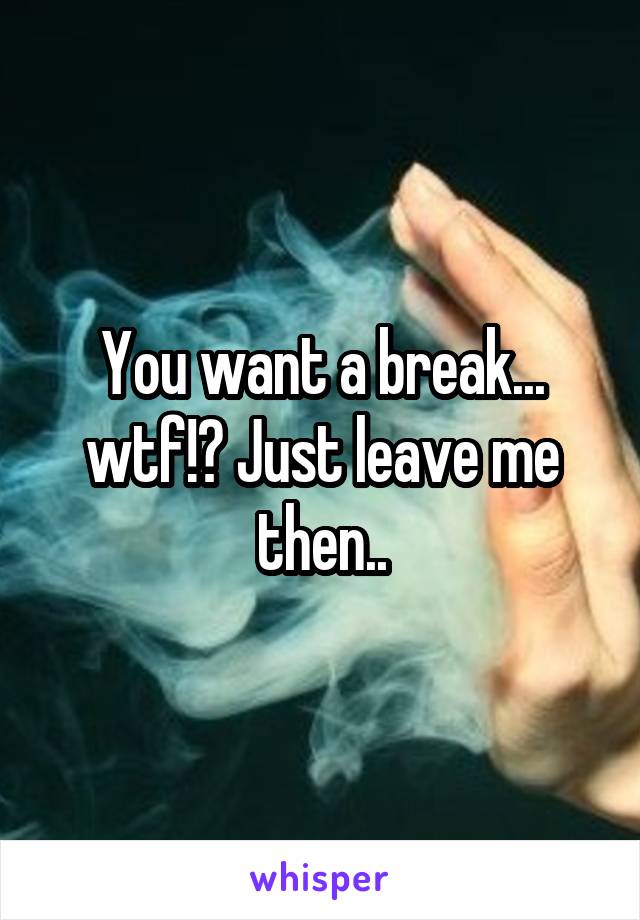 You want a break... wtf!? Just leave me then..