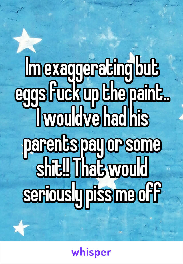 Im exaggerating but eggs fuck up the paint.. I wouldve had his parents pay or some shit!! That would seriously piss me off