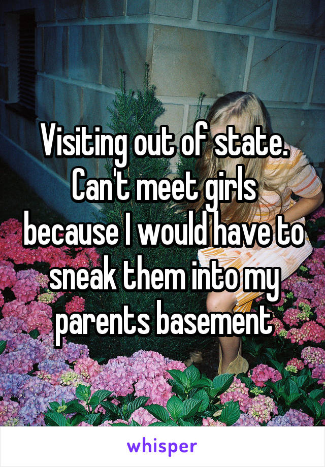 Visiting out of state. Can't meet girls because I would have to sneak them into my parents basement