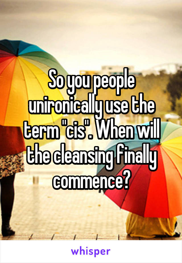 So you people unironically use the term "cis". When will the cleansing finally commence?