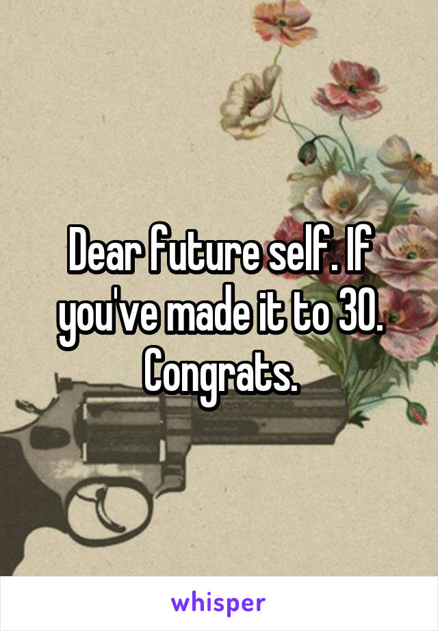 Dear future self. If you've made it to 30. Congrats.