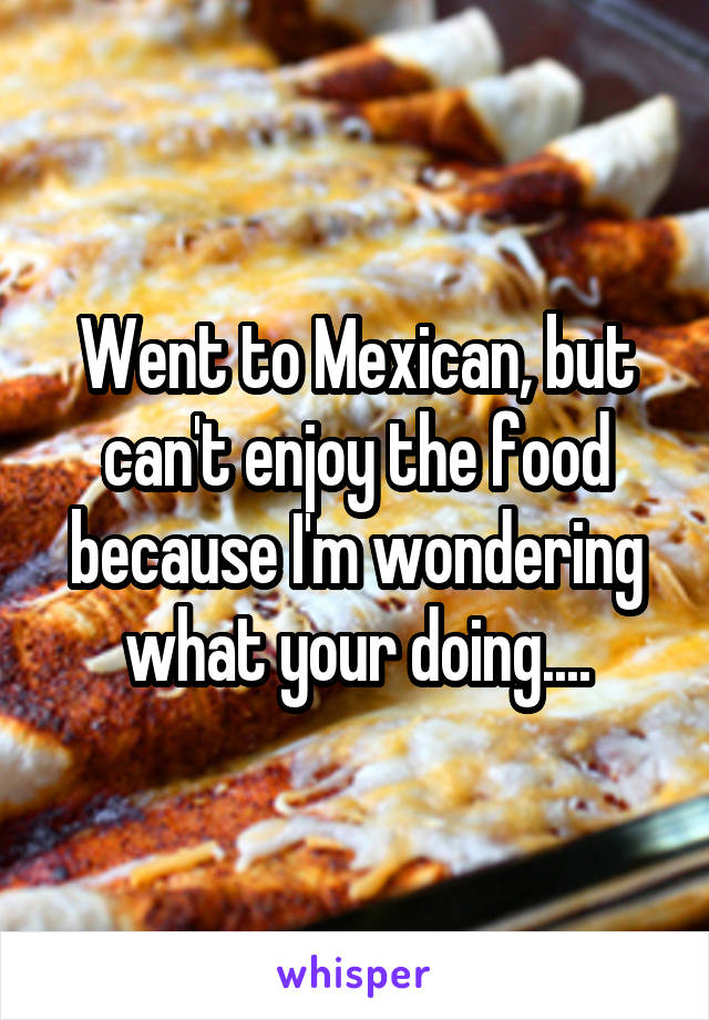 Went to Mexican, but can't enjoy the food because I'm wondering what your doing....