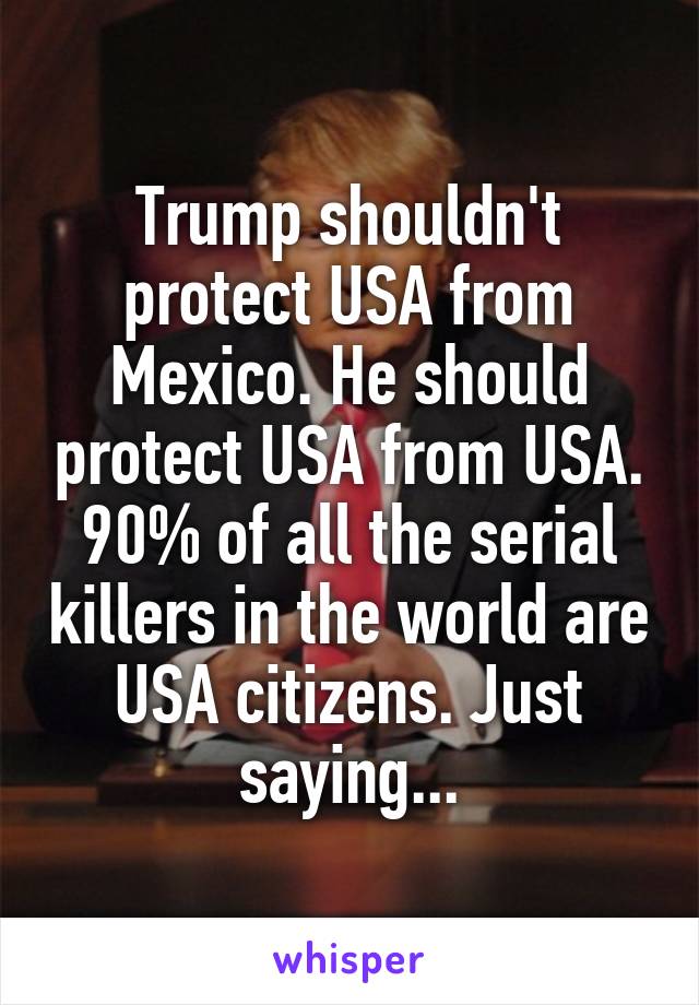 Trump shouldn't protect USA from Mexico. He should protect USA from USA. 90% of all the serial killers in the world are USA citizens. Just saying...