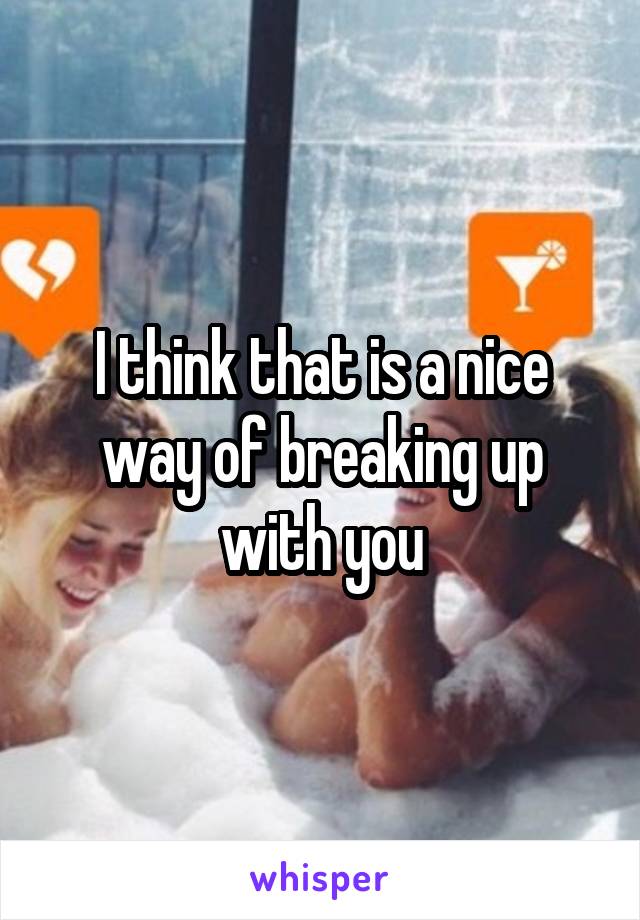 I think that is a nice way of breaking up with you