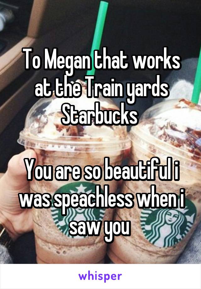 To Megan that works at the Train yards Starbucks 

You are so beautiful i was speachless when i saw you 