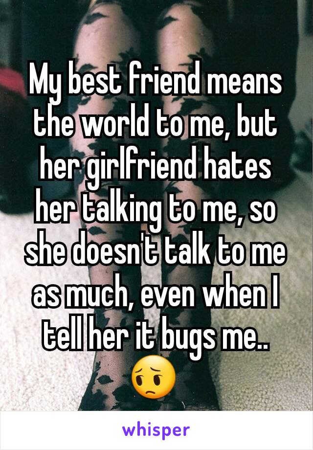 My best friend means the world to me, but her girlfriend hates her talking to me, so she doesn't talk to me as much, even when I tell her it bugs me.. 😔 