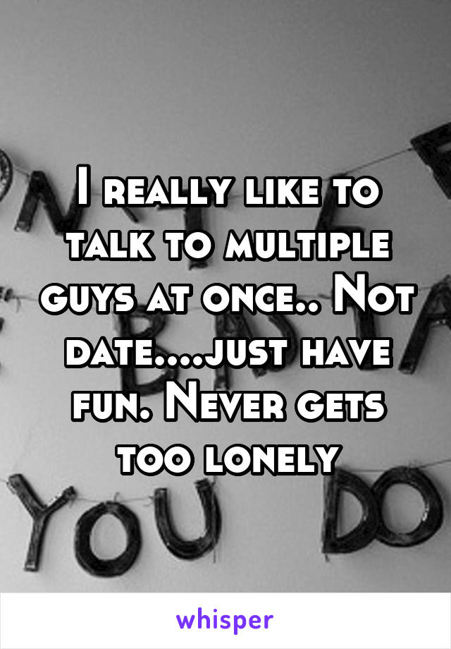 I really like to talk to multiple guys at once.. Not date....just have fun. Never gets too lonely