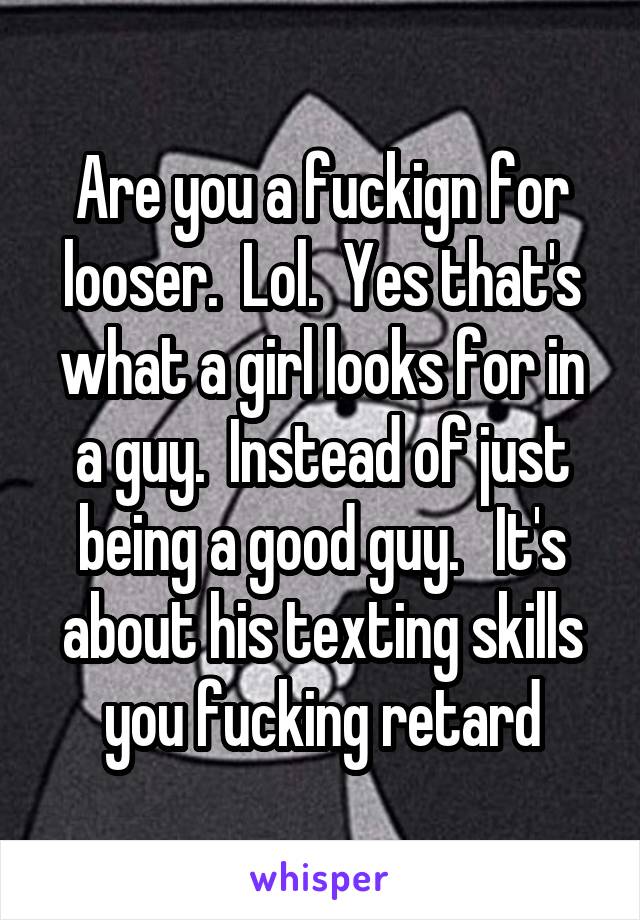 Are you a fuckign for looser.  Lol.  Yes that's what a girl looks for in a guy.  Instead of just being a good guy.   It's about his texting skills you fucking retard