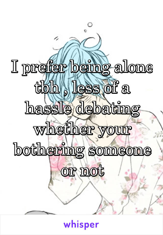 I prefer being alone tbh , less of a hassle debating whether your bothering someone or not