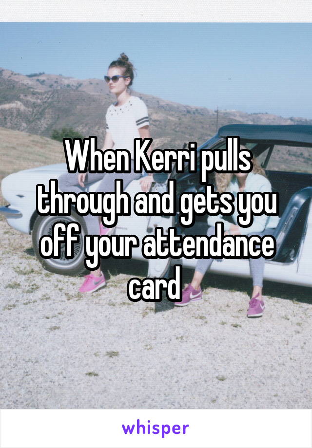 When Kerri pulls through and gets you off your attendance card 